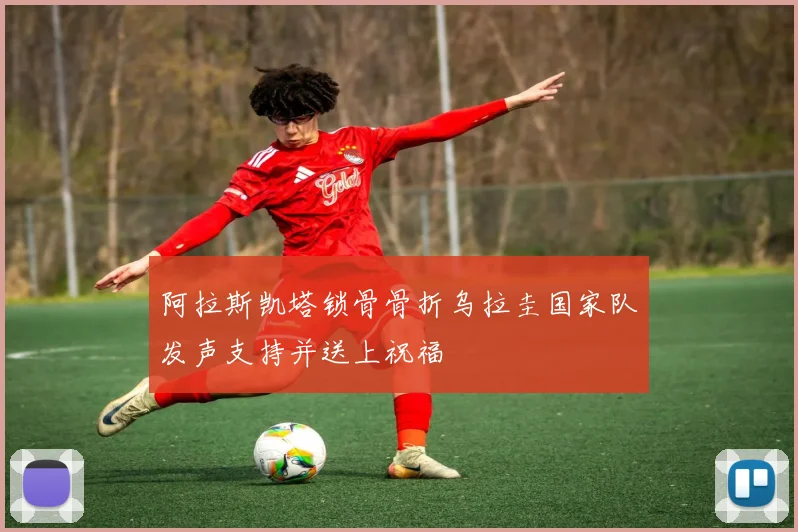 阿拉斯凯塔锁骨骨折乌拉圭国家队发声支持并送上祝福
