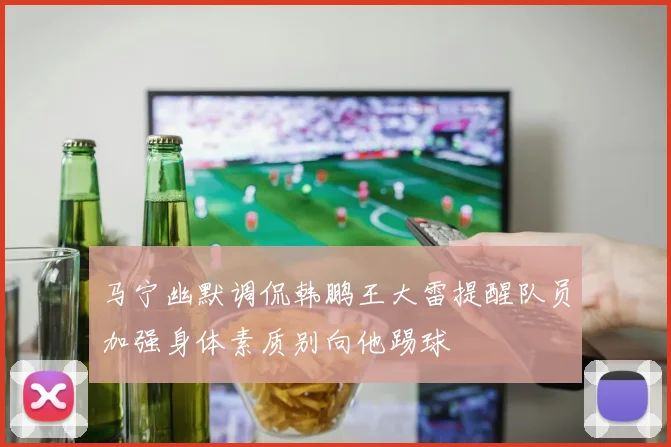 马宁幽默调侃韩鹏王大雷提醒队员加强身体素质别向他踢球