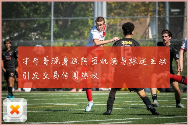 字母哥现身迈阿密机场与球迷互动引发交易传闻热议