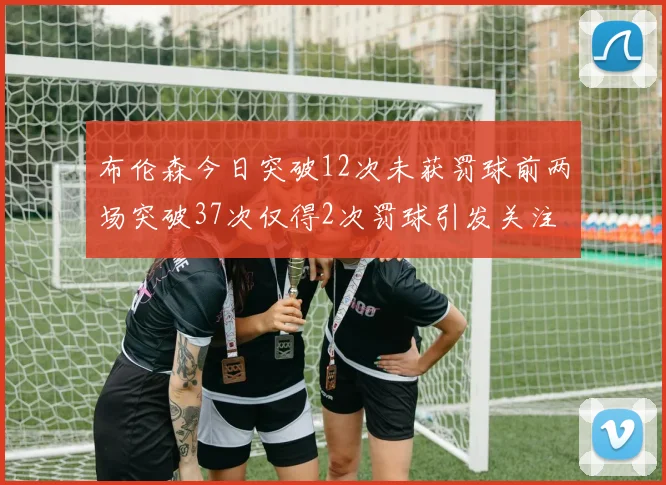 布伦森今日突破12次未获罚球前两场突破37次仅得2次罚球引发关注