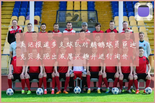 美记报道多支球队对鹈鹕球员萨迪克贝表现出浓厚兴趣并进行询价