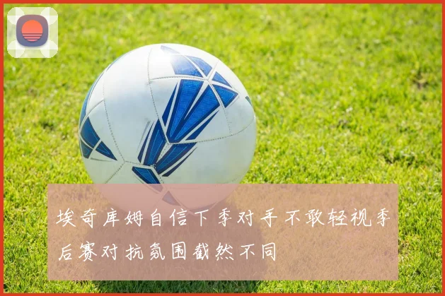埃奇库姆自信下季对手不敢轻视季后赛对抗氛围截然不同
