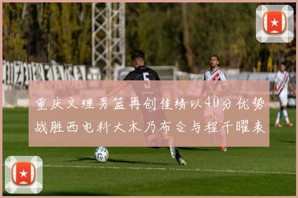 重庆文理男篮再创佳绩以40分优势战胜西电科大木乃布合与程千曜表现出色