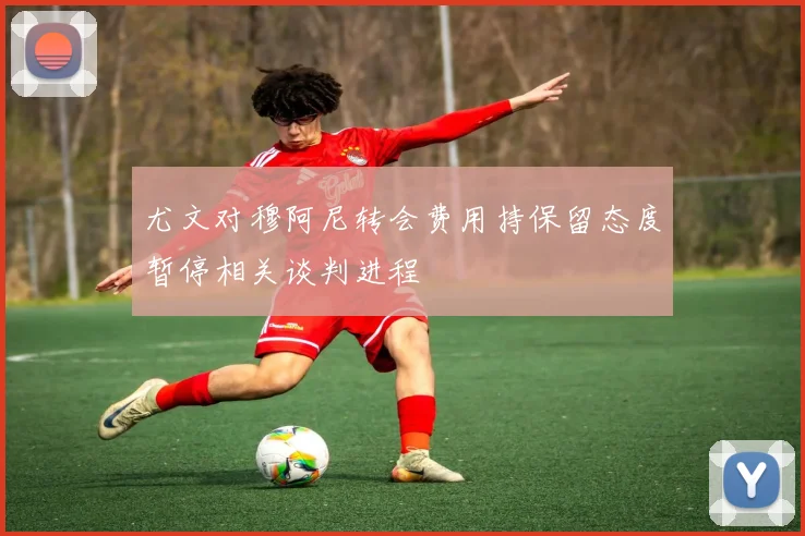 尤文对穆阿尼转会费用持保留态度暂停相关谈判进程