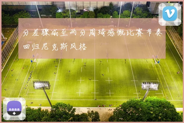 分差骤减至两分周琦感慨比赛节奏回归尼克斯风格
