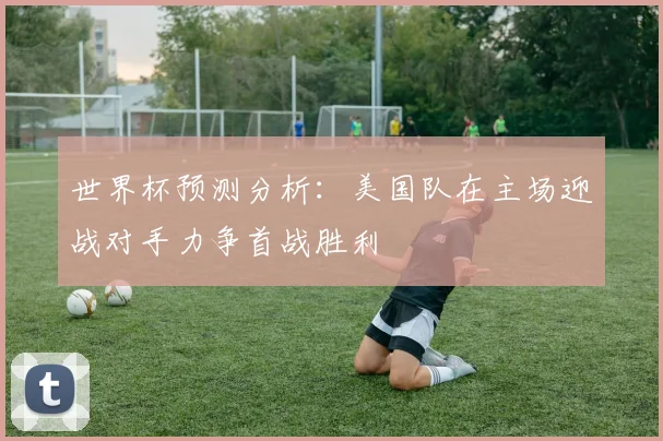 世界杯预测分析：美国队在主场迎战对手力争首战胜利