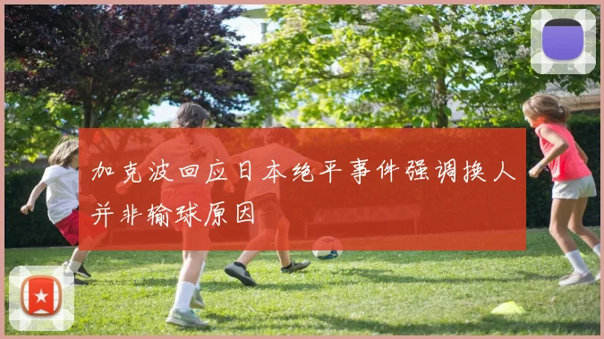 加克波回应日本绝平事件强调换人并非输球原因