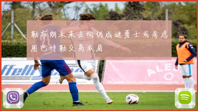 勒布朗未来去向仍成谜勇士或考虑用巴特勒交易浓眉