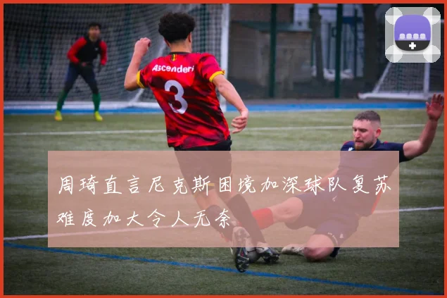 周琦直言尼克斯困境加深球队复苏难度加大令人无奈