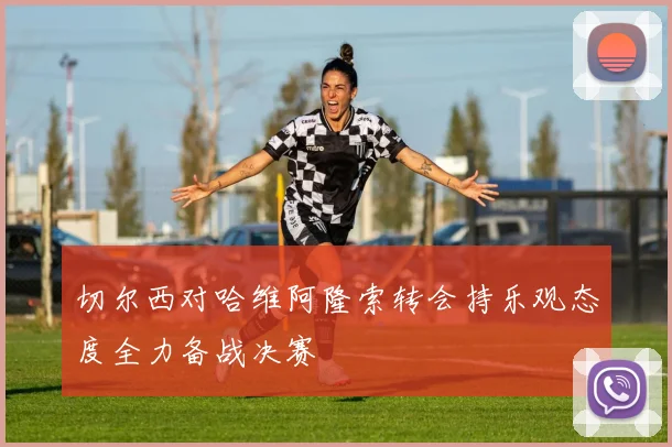切尔西对哈维阿隆索转会持乐观态度全力备战决赛
