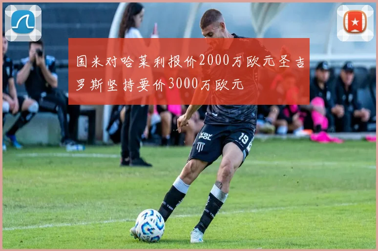 国米对哈莱利报价2000万欧元圣吉罗斯坚持要价3000万欧元