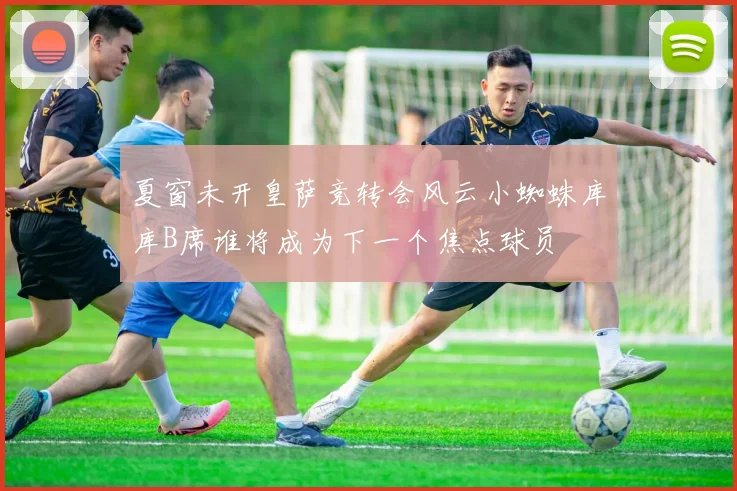 夏窗未开皇萨竞转会风云小蜘蛛库库B席谁将成为下一个焦点球员