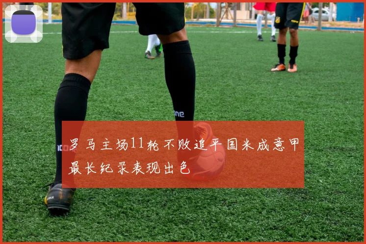 罗马主场11轮不败追平国米成意甲最长纪录表现出色