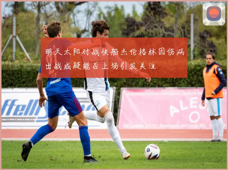 明天太阳对战快船杰伦格林因伤病出战成疑能否上场引发关注