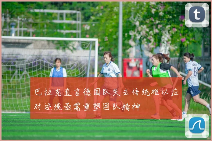 巴拉克直言德国队失去传统难以应对逆境亟需重塑团队精神