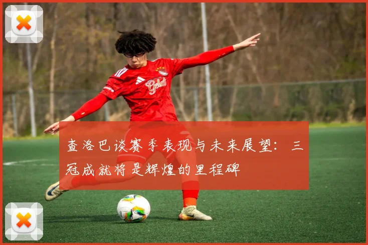 查洛巴谈赛季表现与未来展望：三冠成就将是辉煌的里程碑