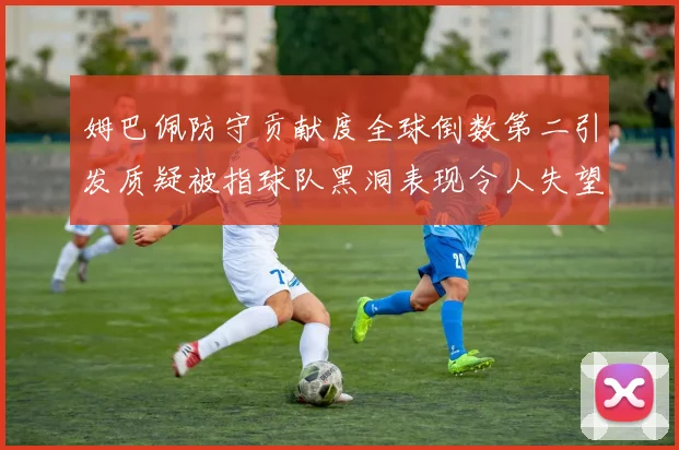 姆巴佩防守贡献度全球倒数第二引发质疑被指球队黑洞表现令人失望