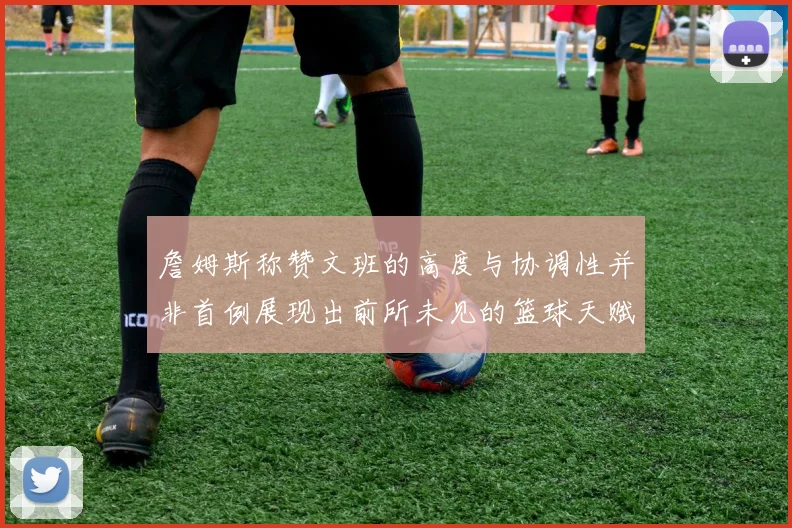 詹姆斯称赞文班的高度与协调性并非首例展现出前所未见的篮球天赋