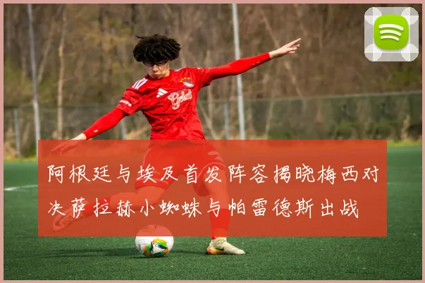 阿根廷与埃及首发阵容揭晓梅西对决萨拉赫小蜘蛛与帕雷德斯出战