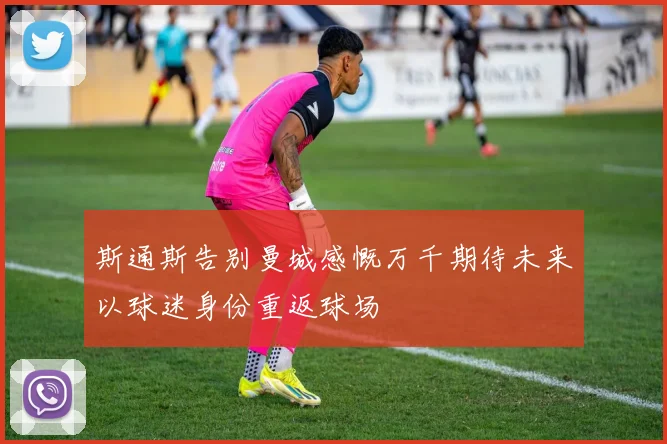 斯通斯告别曼城感慨万千期待未来以球迷身份重返球场