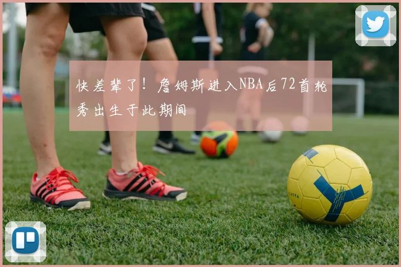 快差辈了！詹姆斯进入NBA后72首轮秀出生于此期间