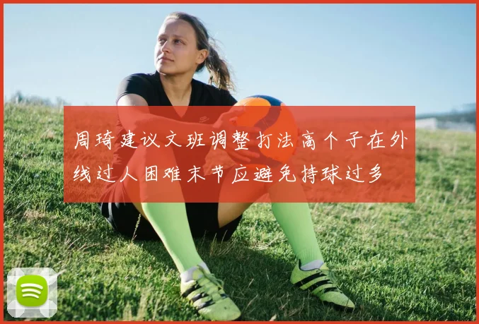 周琦建议文班调整打法高个子在外线过人困难末节应避免持球过多
