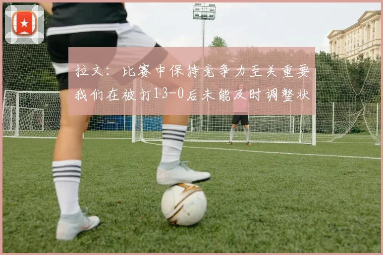 拉文：比赛中保持竞争力至关重要我们在被打13-0后未能及时调整状态