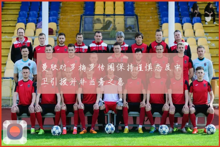 曼联对罗梅罗传闻保持谨慎态度中卫引援并非当务之急