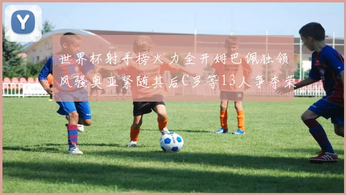 世界杯射手榜火力全开姆巴佩独领风骚奥亚紧随其后C罗等13人争夺荣耀